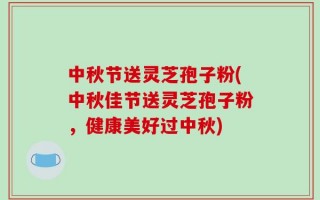中秋节送灵芝孢子粉(中秋佳节送灵芝孢子粉，健康美好过中秋)