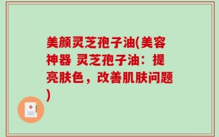 美颜灵芝孢子油(美容神器 灵芝孢子油：提亮肤色，改善肌肤问题)