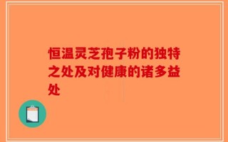 恒温灵芝孢子粉的独特之处及对健康的诸多益处