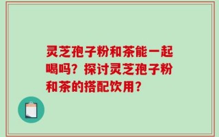 灵芝孢子粉和茶能一起喝吗？探讨灵芝孢子粉和茶的搭配饮用？