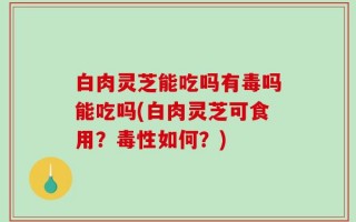 白肉灵芝能吃吗有毒吗能吃吗(白肉灵芝可食用？毒性如何？)