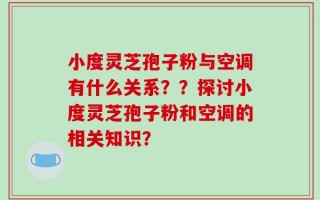 小度灵芝孢子粉与空调有什么关系？？探讨小度灵芝孢子粉和空调的相关知识？