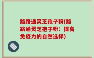 路路通灵芝孢子粉(路路通灵芝孢子粉：提高免疫力的自然选择)