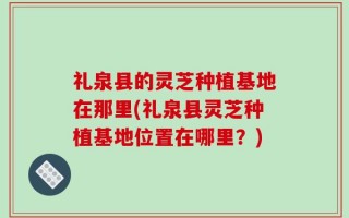 礼泉县的灵芝种植基地在那里(礼泉县灵芝种植基地位置在哪里？)