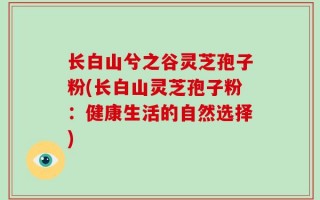 长白山兮之谷灵芝孢子粉(长白山灵芝孢子粉：健康生活的自然选择)