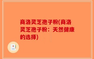 商洛灵芝孢子粉(商洛灵芝孢子粉：天然健康的选择)