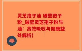 灵芝孢子油 破壁孢子粉_破壁灵芝孢子粉与油：高效吸收与健康益处解析)