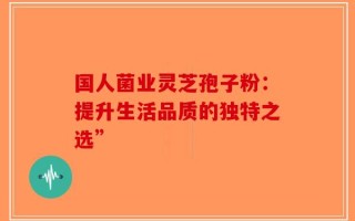 国人菌业灵芝孢子粉：提升生活品质的独特之选”