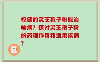 权健的灵芝孢子粉能治啥病？探讨灵芝孢子粉的药理作用和适用疾病？