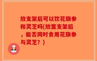 放支架后可以饮花旗参和灵芝吗(放置支架后，能否同时食用花旗参与灵芝？)