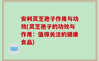 安利灵芝孢子作用与功效(灵芝孢子的功效与作用：值得关注的健康食品)