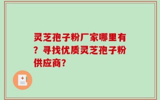 灵芝孢子粉厂家哪里有？寻找优质灵芝孢子粉供应商？