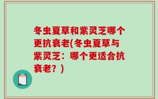冬虫夏草和紫灵芝哪个更抗衰老(冬虫夏草与紫灵芝：哪个更适合抗衰老？)