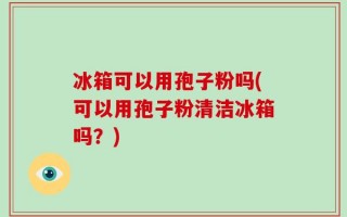 冰箱可以用孢子粉吗(可以用孢子粉清洁冰箱吗？)