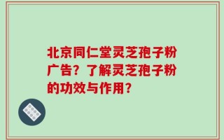 北京同仁堂灵芝孢子粉广告？了解灵芝孢子粉的功效与作用？