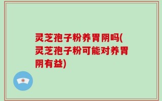 灵芝孢子粉养胃阴吗(灵芝孢子粉可能对养胃阴有益)