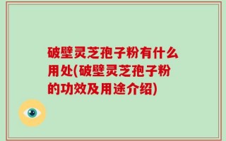 破壁灵芝孢子粉有什么用处(破壁灵芝孢子粉的功效及用途介绍)