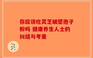 你应该吃灵芝破壁孢子粉吗 健康养生人士的纠结与考量