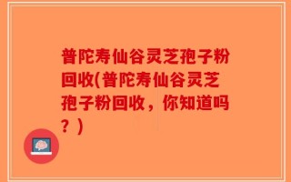 普陀寿仙谷灵芝孢子粉回收(普陀寿仙谷灵芝孢子粉回收，你知道吗？)