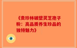 《贵珍林破壁灵芝孢子粉：高品质养生珍品的独特魅力》
