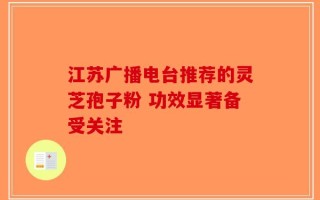 江苏广播电台推荐的灵芝孢子粉 功效显著备受关注
