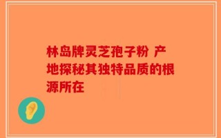 林岛牌灵芝孢子粉 产地探秘其独特品质的根源所在