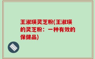 王淑瑛灵芝粉(王淑瑛的灵芝粉：一种有效的保健品)