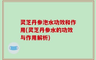 灵芝丹参泡水功效和作用(灵芝丹参水的功效与作用解析)