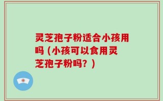 灵芝孢子粉适合小孩用吗 (小孩可以食用灵芝孢子粉吗？)