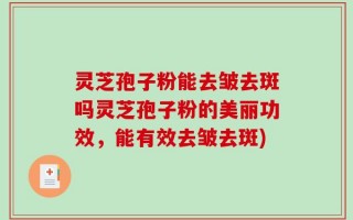 灵芝孢子粉能去皱去斑吗灵芝孢子粉的美丽功效，能有效去皱去斑)