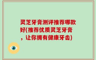 灵芝牙膏测评推荐哪款好(推荐优质灵芝牙膏，让你拥有健康牙齿)