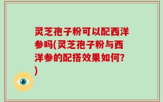灵芝孢子粉可以配西洋参吗(灵芝孢子粉与西洋参的配搭效果如何？)