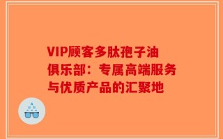 VIP顾客多肽孢子油俱乐部：专属高端服务与优质产品的汇聚地