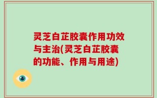 灵芝白芷胶囊作用功效与主治(灵芝白芷胶囊的功能、作用与用途)