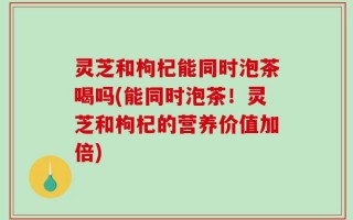 灵芝和枸杞能同时泡茶喝吗(能同时泡茶！灵芝和枸杞的营养价值加倍)