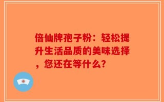 倍仙牌孢子粉：轻松提升生活品质的美味选择，您还在等什么？