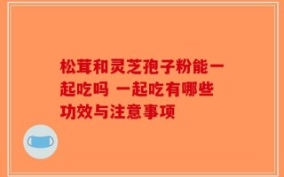 松茸和灵芝孢子粉能一起吃吗 一起吃有哪些功效与注意事项