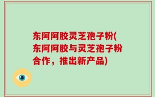 东阿阿胶灵芝孢子粉(东阿阿胶与灵芝孢子粉合作，推出新产品)