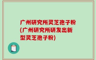 广州研究所灵芝孢子粉(广州研究所研发出新型灵芝孢子粉)