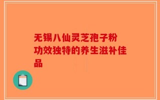 无锡八仙灵芝孢子粉 功效独特的养生滋补佳品