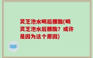 灵芝泡水喝后腰酸(喝灵芝泡水后腰酸？或许是因为这个原因)