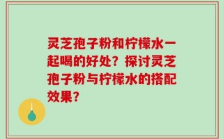 灵芝孢子粉和柠檬水一起喝的好处？探讨灵芝孢子粉与柠檬水的搭配效果？