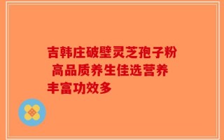 吉韩庄破壁灵芝孢子粉 高品质养生佳选营养丰富功效多