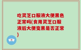 吃灵芝口服液大便黑色正常吗(食用灵芝口服液后大便变黑是否正常)