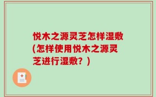 悦木之源灵芝怎样湿敷(怎样使用悦木之源灵芝进行湿敷？)