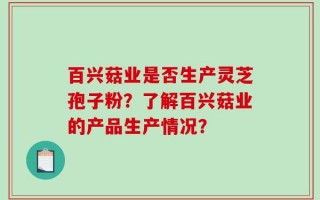 百兴菇业是否生产灵芝孢子粉？了解百兴菇业的产品生产情况？