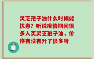 灵芝孢子油什么时候能优惠？听说疫情期间很多人买灵芝孢子油，价格有没有升了很多呀