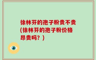徐林芬的孢子粉贵不贵(徐林芬的孢子粉价格昂贵吗？)
