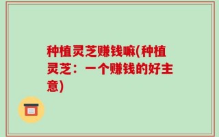 种植灵芝赚钱嘛(种植灵芝：一个赚钱的好主意)