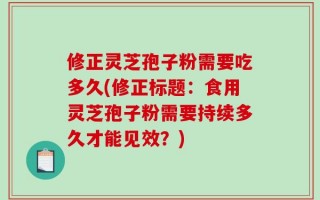 修正灵芝孢子粉需要吃多久(修正标题：食用灵芝孢子粉需要持续多久才能见效？)
